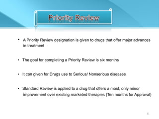 •   A Priority Review designation is given to drugs that offer major advances
    in treatment


• The goal for completing a Priority Review is six months


• It can given for Drugs use to Serious/ Nonserious diseases


• Standard Review is applied to a drug that offers a most, only minor
    improvement over existing marketed therapies (Ten months for Approval)



                                                                          31
 