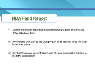 •   Submit information regarding distributed Drug products an articles to
    FDA, Which contains


(i) Any incident that causes the drug product or it’s labeling to be mistaken
    for another article


(ii) Any bacteriological content/ chem. and physical detritioration/ failure to
     meet the specification



                                                                                  7
 