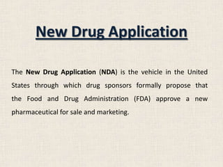 New Drug Application
The New Drug Application (NDA) is the vehicle in the United
States through which drug sponsors formally propose that
the Food and Drug Administration (FDA) approve a new
pharmaceutical for sale and marketing.