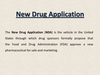 New Drug Application
The New Drug Application (NDA) is the vehicle in the United
States through which drug sponsors formally propose that
the Food and Drug Administration (FDA) approve a new
pharmaceutical for sale and marketing.
 