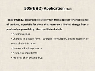 Today, 505(b)(2) can provide relatively fast-track approval for a wide range
of products, especially for those that represent a limited change from a
previously approved drug. Ideal candidates include:
• New indications
• Changes in dosage form, strength, formulation, dosing regimen or
route of administration
• New combination products
• New active ingredients
• Pro-drug of an existing drug
505(b)(2) Application (2/2)