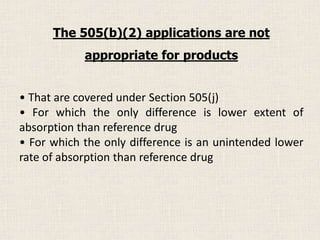 • That are covered under Section 505(j)
• For which the only difference is lower extent of
absorption than reference drug
• For which the only difference is an unintended lower
rate of absorption than reference drug
The 505(b)(2) applications are not
appropriate for products