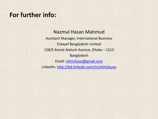 For further info:
Nazmul Hasan Mahmud
Assistant Manager, International Business
Eskayef Bangladesh Limited
158/E Kemal Ataturk Avenue, Dhaka – 1213
Bangladesh
Email: nhmshuvo@gmail.com
LinkedIn: http://bd.linkedin.com/in/nhmshuvo
