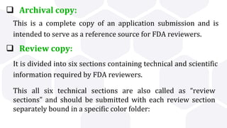  Archival copy:
 Review copy:
This all six technical sections are also called as “review
sections” and should be submitted with each review section
separately bound in a specific color folder:
This is a complete copy of an application submission and is
intended to serve as a reference source for FDA reviewers.
It is divided into six sections containing technical and scientific
information required by FDA reviewers.
 
