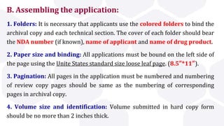 B. Assembling the application:
1. Folders: It is necessary that applicants use the colored folders to bind the
archival copy and each technical section. The cover of each folder should bear
the NDA number (if known), name of applicant and name of drug product.
2. Paper size and binding: All applications must be bound on the left side of
the page using the Unite States standard size loose leaf page. (8.5″*11″).
3. Pagination: All pages in the application must be numbered and numbering
of review copy pages should be same as the numbering of corresponding
pages in archival copy.
4. Volume size and identification: Volume submitted in hard copy form
should be no more than 2 inches thick.
 