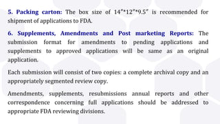 5. Packing carton: The box size of 14″*12″*9.5″ is recommended for
shipment of applications to FDA.
6. Supplements, Amendments and Post marketing Reports: The
submission format for amendments to pending applications and
supplements to approved applications will be same as an original
application.
Each submission will consist of two copies: a complete archival copy and an
appropriately segmented review copy.
Amendments, supplements, resubmissions annual reports and other
correspondence concerning full applications should be addressed to
appropriate FDA reviewing divisions.
 