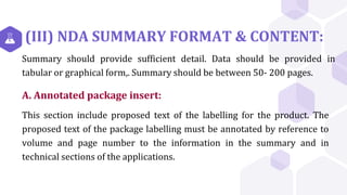 (III) NDA SUMMARY FORMAT & CONTENT:
Summary should provide sufficient detail. Data should be provided in
tabular or graphical form,. Summary should be between 50- 200 pages.
A. Annotated package insert:
This section include proposed text of the labelling for the product. The
proposed text of the package labelling must be annotated by reference to
volume and page number to the information in the summary and in
technical sections of the applications.
 