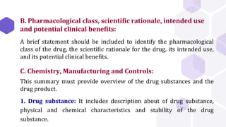 B. Pharmacological class, scientific rationale, intended use
and potential clinical benefits:
A brief statement should be included to identify the pharmacological
class of the drug, the scientific rationale for the drug, its intended use,
and its potential clinical benefits.
C. Chemistry, Manufacturing and Controls:
This summary must provide overview of the drug substances and the
drug product.
1. Drug substance: It includes description about of drug substance,
physical and chemical characteristics and stability of the drug
substance.
 