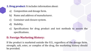 2. Drug product: It includes information about:
a) Composition and dosage form.
b) Name and address of manufacturer.
c) Container and closure system.
d) Stability.
e) Specifications for drug product and test methods to assure the
specifications.
D. Foreign Marketing History:
If the product is marketed outside the U.S., regardless of the dosage form,
strength, salt, ester, or complex of the drug, the marketing history should
be provided.
 