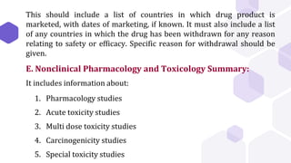 This should include a list of countries in which drug product is
marketed, with dates of marketing, if known. It must also include a list
of any countries in which the drug has been withdrawn for any reason
relating to safety or efficacy. Specific reason for withdrawal should be
given.
E. Nonclinical Pharmacology and Toxicology Summary:
It includes information about:
1. Pharmacology studies
2. Acute toxicity studies
3. Multi dose toxicity studies
4. Carcinogenicity studies
5. Special toxicity studies
 