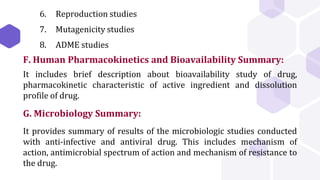6. Reproduction studies
7. Mutagenicity studies
8. ADME studies
F. Human Pharmacokinetics and Bioavailability Summary:
It includes brief description about bioavailability study of drug,
pharmacokinetic characteristic of active ingredient and dissolution
profile of drug.
G. Microbiology Summary:
It provides summary of results of the microbiologic studies conducted
with anti-infective and antiviral drug. This includes mechanism of
action, antimicrobial spectrum of action and mechanism of resistance to
the drug.
 