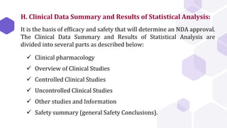  Clinical pharmacology
 Overview of Clinical Studies
 Controlled Clinical Studies
 Uncontrolled Clinical Studies
 Other studies and Information
 Safety summary (general Safety Conclusions).
H. Clinical Data Summary and Results of Statistical Analysis:
It is the basis of efficacy and safety that will determine an NDA approval.
The Clinical Data Summary and Results of Statistical Analysis are
divided into several parts as described below:
 