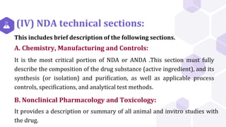 (IV) NDA technical sections:
This includes brief description of the following sections.
A. Chemistry, Manufacturing and Controls:
It is the most critical portion of NDA or ANDA .This section must fully
describe the composition of the drug substance (active ingredient), and its
synthesis (or isolation) and purification, as well as applicable process
controls, specifications, and analytical test methods.
B. Nonclinical Pharmacology and Toxicology:
It provides a description or summary of all animal and invitro studies with
the drug.
 