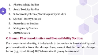 1. Pharmacology Studies
2. Acute Toxicity Studies
3. Sub chronic/Chronic/Carcinogenicity Studies
4. Special Toxicity Studies
5. Reproduction Studies
6. Mutagenicity Studies
7. ADME Studies
C. Human Pharmacokinetics and Bioavailability Section:
For a new chemical entity, it is desirable to determine its bioavailability and
pharmacokinetics from the dosage form, except that for certain dosage
forms (e.g., iv solutions) 100% bioavailability may be assumed.
 