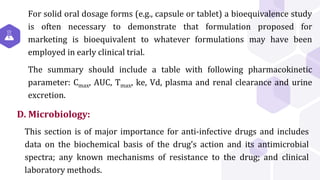 D. Microbiology:
For solid oral dosage forms (e.g., capsule or tablet) a bioequivalence study
is often necessary to demonstrate that formulation proposed for
marketing is bioequivalent to whatever formulations may have been
employed in early clinical trial.
The summary should include a table with following pharmacokinetic
parameter: Cmax, AUC, Tmax, ke, Vd, plasma and renal clearance and urine
excretion.
This section is of major importance for anti-infective drugs and includes
data on the biochemical basis of the drug’s action and its antimicrobial
spectra; any known mechanisms of resistance to the drug; and clinical
laboratory methods.
 