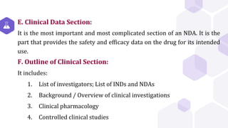 E. Clinical Data Section:
It is the most important and most complicated section of an NDA. It is the
part that provides the safety and efficacy data on the drug for its intended
use.
F. Outline of Clinical Section:
It includes:
1. List of investigators; List of INDs and NDAs
2. Background / Overview of clinical investigations
3. Clinical pharmacology
4. Controlled clinical studies
 