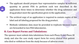 H. Case Report Forms and Tabulations:
 The applicant should prepare four representative samples in sufficient
quantity to permit FDA to perform each test described in the
application three times to determine whether the drug substance and
drug product meet the specification given in the application.
 The archival copy of an application is required to contain copies of the
label and all labeling proposed for the drug product.
 Methods validation data must be provided in triplicate because copies
are forwarded to two FDA laboratories.
The sponsor must submit data tabulations from each Phase II and Phase III
study and also the case study report form for every clinical trial patient
who died or withdraw from the study because of adverse event.
 