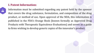 I. Patent Information:
Information must be submitted regarding any patent held by the sponsor
that covers the drug substance, formulation, and composition of the drug
product, or method of use. Upon approval of the NDA, this information is
published in the FDA’s Orange Book (known formally as Approved Drug
Products with Therapeutic Equivalence Evaluations) and serves as a guide
to firms wishing to develop generic copies of the innovator’s product.
 