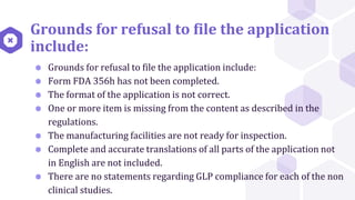 Grounds for refusal to file the application
include:
⬢ Grounds for refusal to file the application include:
⬢ Form FDA 356h has not been completed.
⬢ The format of the application is not correct.
⬢ One or more item is missing from the content as described in the
regulations.
⬢ The manufacturing facilities are not ready for inspection.
⬢ Complete and accurate translations of all parts of the application not
in English are not included.
⬢ There are no statements regarding GLP compliance for each of the non
clinical studies.
 