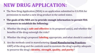  The New Drug Application (NDA) is an application submitted to U.S.FDA for
permission to market a new drug product in the united states.
 The goals of the NDA are to provide enough information to permit FDA
reviewers to establish the following:
1. Whether the drug is safe and effective in its proposed use(s), and whether the
benefits of the drug outweigh the risks?
2. Whether the drug’s proposed labeling appropriate, and what should it contain?
3. Are the methods used in manufacturing (Good Manufacturing Practices;
GMP) of the drug and the controls used to maintain the drug’s quality adequate
to preserve the drug’s identity, strength, quality, and purity?
NEW DRUG APPLICATION:
 