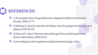 REFERENCES:
⬢ 1) Prescription New Drug Submission, Regulatory Affairs Professional
Society, 2000, 57-71
⬢ 2) Richard A. Guarino and Marcel Dekkar, New Drug Approval Process, 2nd
edition,1987,39-319
⬢ 3) Howard C. Ansel, Pharmaceutical Dosage Forms and Drug Delivery
System, 8th edition, 2006,44-62.
⬢ 4) www.fda.gov/cder/regulatory/applications/ind_page_1.htm
 