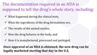The documentation required in an NDA is
supposed to tell the drug’s whole story, including:
 What happened during the clinical tests,
 What the ingredients of the drug formulation are,
 The results of the animal studies,
 How the drug behaves in the body, and
 How it is manufactured, processed and packaged.
Once approval of an NDA is obtained, the new drug can be
legally marketed starting that day in the U.S.
 
