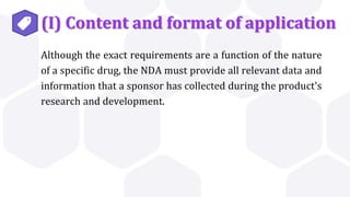 (I) Content and format of application
Although the exact requirements are a function of the nature
of a specific drug, the NDA must provide all relevant data and
information that a sponsor has collected during the product's
research and development.
 