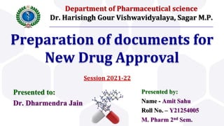 Department of Pharmaceutical science
Dr. Harisingh Gour Vishwavidyalaya, Sagar M.P.
Preparation of documents for
New Drug Approval
Presented by:
Name - Amit Sahu
Roll No. – Y21254005
M. Pharm 2nd Sem.
Presented to:
Dr. Dharmendra Jain
Session 2021-22
 