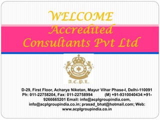WELCOME
Accredited
Consultants Pvt Ltd
D-29, First Floor, Acharya Niketan, Mayur Vihar Phase-I, Delhi-110091
Ph: 011-22758204, Fax: 011-22758994 (M) +91-9310040434:+91-
9266665201 Email: info@acplgroupindia.com,
info@acplgroupindia.co.in; prasad_bhat@hotmail.com; Web:
www.acplgroupindia.co.in
 