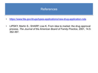 References
• https://www.fda.gov/drugs/types-applications/new-drug-application-nda
• LIPSKY, Martin S.; SHARP, Lisa K. From idea to market: the drug approval
process. The Journal of the American Board of Family Practice, 2001, 14.5:
362-367.
 