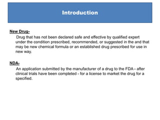 Introduction
New Drug-
Drug that has not been declared safe and effective by qualified expert
under the condition prescribed, recommended, or suggested in the and that
may be new chemical formula or an established drug prescribed for use in
new way.
NDA-
An application submitted by the manufacturer of a drug to the FDA - after
clinical trials have been completed - for a license to market the drug for a
specified.
 