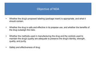 Objective of NDA
• Whether the drug's proposed labeling (package insert) is appropriate, and what it
should contain.
• Whether the drug is safe and effective in its propose use, and whether the benefits of
the drug outweigh the risks .
• Whether the methods used in manufacturing the drug and the controls used to
maintain the drug's quality are adequate to preserve the drug's identity, strength,
quality, and purity.
• Safety and effectiveness of drug.
 