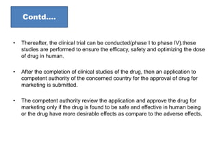 Contd….
• Thereafter, the clinical trial can be conducted(phase I to phase IV).these
studies are performed to ensure the efficacy, safety and optimizing the dose
of drug in human.
• After the completion of clinical studies of the drug, then an application to
competent authority of the concerned country for the approval of drug for
marketing is submitted.
• The competent authority review the application and approve the drug for
marketing only if the drug is found to be safe and effective in human being
or the drug have more desirable effects as compare to the adverse effects.
 