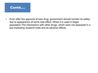 • Even after the approval of new drug, government should monitor its safety
due to appearance of some side effect. When it is used in larger
population.The interactions with other drugs, which were not assessed in a
pre-marketing research trials and its adverse effects.
Contd….
 