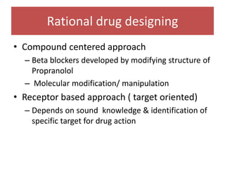 Rational drug designing
• Compound centered approach
– Beta blockers developed by modifying structure of
Propranolol
– Molecular modification/ manipulation
• Receptor based approach ( target oriented)
– Depends on sound knowledge & identification of
specific target for drug action
 