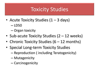 Toxicity Studies
• Acute Toxicity Studies (1 – 3 days)
– LD50
– Organ toxicity
• Sub-acute Toxicity Studies (2 – 12 weeks)
• Chronic Toxicity Studies (6 – 12 months)
• Special Long-term Toxicity Studies
– Reproduction ( including Teratogenicity)
– Mutagenicity
– Carcinogenicity
 