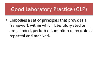 Good Laboratory Practice (GLP)
• Embodies a set of principles that provides a
framework within which laboratory studies
are planned, performed, monitored, recorded,
reported and archived.
 