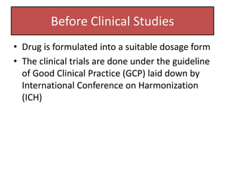 Before Clinical Studies
• Drug is formulated into a suitable dosage form
• The clinical trials are done under the guideline
of Good Clinical Practice (GCP) laid down by
International Conference on Harmonization
(ICH)
 