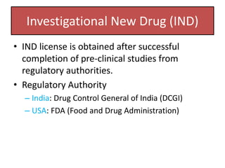 Investigational New Drug (IND)
• IND license is obtained after successful
completion of pre-clinical studies from
regulatory authorities.
• Regulatory Authority
– India: Drug Control General of India (DCGI)
– USA: FDA (Food and Drug Administration)
 