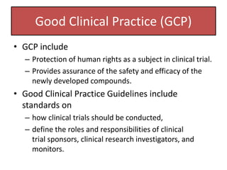 Good Clinical Practice (GCP)
• GCP include
– Protection of human rights as a subject in clinical trial.
– Provides assurance of the safety and efficacy of the
newly developed compounds.
• Good Clinical Practice Guidelines include
standards on
– how clinical trials should be conducted,
– define the roles and responsibilities of clinical
trial sponsors, clinical research investigators, and
monitors.
 