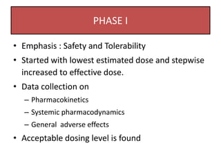 PHASE I
• Emphasis : Safety and Tolerability
• Started with lowest estimated dose and stepwise
increased to effective dose.
• Data collection on
– Pharmacokinetics
– Systemic pharmacodynamics
– General adverse effects
• Acceptable dosing level is found
 