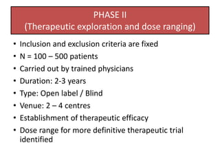 PHASE II
(Therapeutic exploration and dose ranging)
• Inclusion and exclusion criteria are fixed
• N = 100 – 500 patients
• Carried out by trained physicians
• Duration: 2-3 years
• Type: Open label / Blind
• Venue: 2 – 4 centres
• Establishment of therapeutic efficacy
• Dose range for more definitive therapeutic trial
identified
 