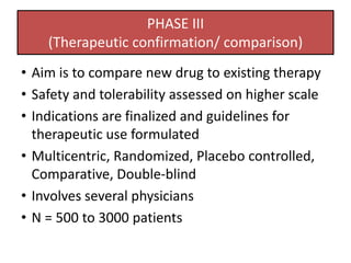 PHASE III
(Therapeutic confirmation/ comparison)
• Aim is to compare new drug to existing therapy
• Safety and tolerability assessed on higher scale
• Indications are finalized and guidelines for
therapeutic use formulated
• Multicentric, Randomized, Placebo controlled,
Comparative, Double-blind
• Involves several physicians
• N = 500 to 3000 patients
 