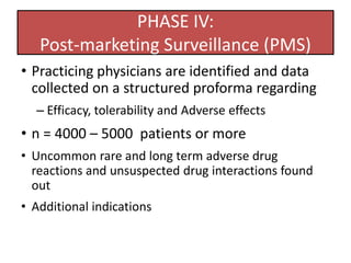 PHASE IV:
Post-marketing Surveillance (PMS)
• Practicing physicians are identified and data
collected on a structured proforma regarding
– Efficacy, tolerability and Adverse effects
• n = 4000 – 5000 patients or more
• Uncommon rare and long term adverse drug
reactions and unsuspected drug interactions found
out
• Additional indications
 