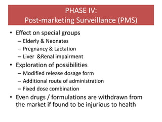 PHASE IV:
Post-marketing Surveillance (PMS)
• Effect on special groups
– Elderly & Neonates
– Pregnancy & Lactation
– Liver &Renal impairment
• Exploration of possibilities
– Modified release dosage form
– Additional route of administration
– Fixed dose combination
• Even drugs / formulations are withdrawn from
the market if found to be injurious to health
 
