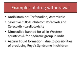Examples of drug withdrawal
• Antihistamine: Terfenadine, Astemizole
• Selective COX-II inhibitor: Rofecoxib and
Celecoxib - cardiotoxicity
• Nimesulide banned for all in Western
countries & for pediatric group in India
• Aspirin liquid formation: due to possibilities
of producing Reye’s Syndrome in children
 
