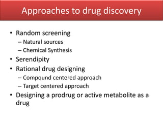 Approaches to drug discovery
• Random screening
– Natural sources
– Chemical Synthesis
• Serendipity
• Rational drug designing
– Compound centered approach
– Target centered approach
• Designing a prodrug or active metabolite as a
drug
 