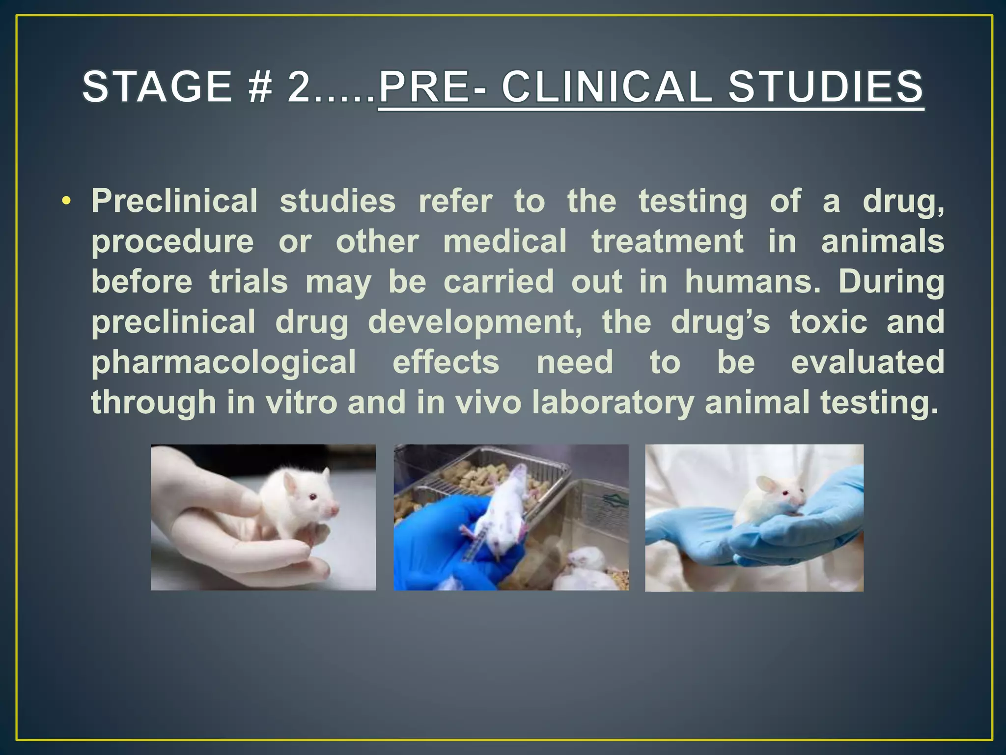 • Preclinical studies refer to the testing of a drug,
procedure or other medical treatment in animals
before trials may be carried out in humans. During
preclinical drug development, the drug’s toxic and
pharmacological effects need to be evaluated
through in vitro and in vivo laboratory animal testing.
 