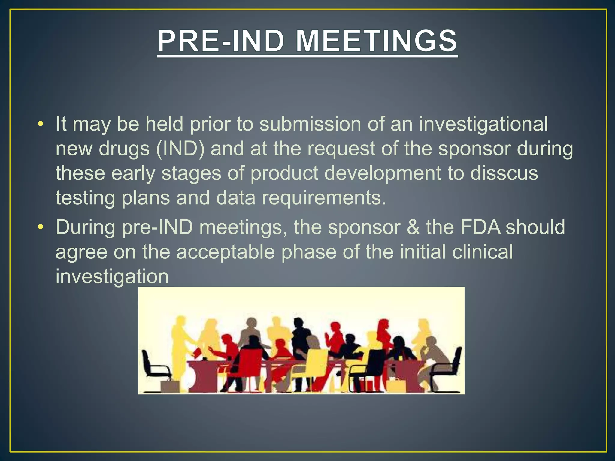 • It may be held prior to submission of an investigational
new drugs (IND) and at the request of the sponsor during
these early stages of product development to disscus
testing plans and data requirements.
• During pre-IND meetings, the sponsor & the FDA should
agree on the acceptable phase of the initial clinical
investigation
 