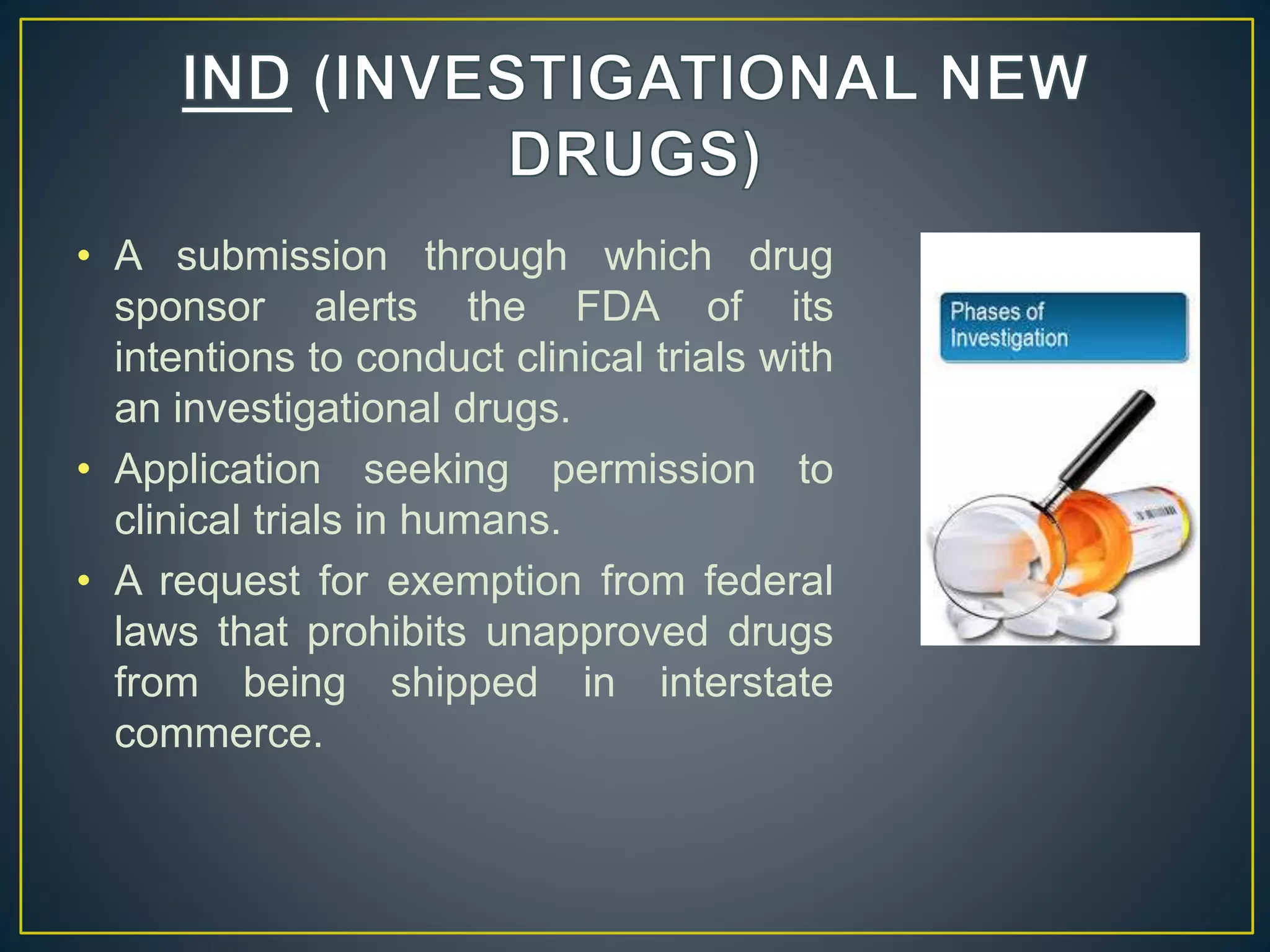 • A submission through which drug
sponsor alerts the FDA of its
intentions to conduct clinical trials with
an investigational drugs.
• Application seeking permission to
clinical trials in humans.
• A request for exemption from federal
laws that prohibits unapproved drugs
from being shipped in interstate
commerce.
 